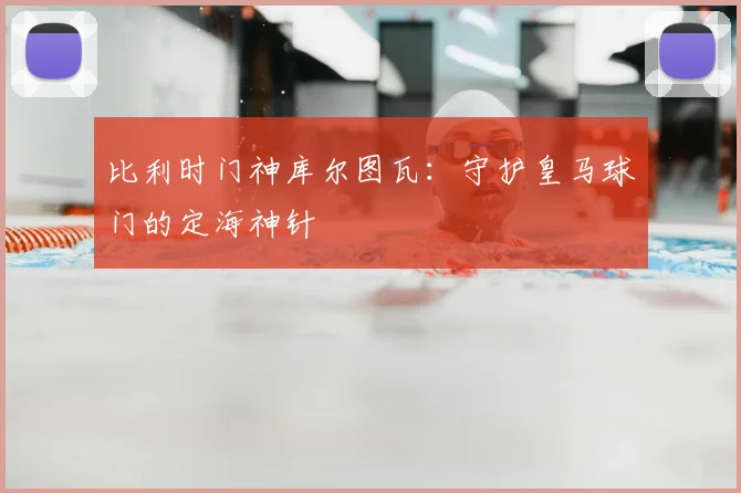 比利时门神库尔图瓦：守护皇马球门的定海神针