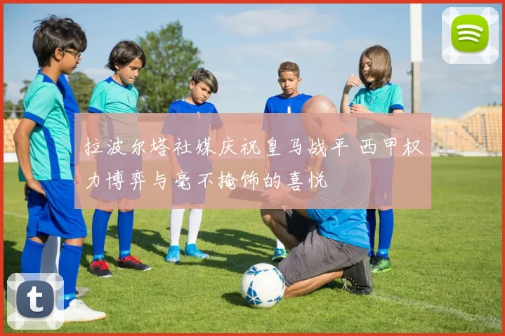 拉波尔塔社媒庆祝皇马战平 西甲权力博弈与毫不掩饰的喜悦