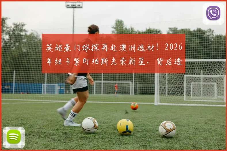英超豪门球探再赴澳洲选材！2026年纽卡紧盯珀斯光荣新星，背后透露哪些青训信号？