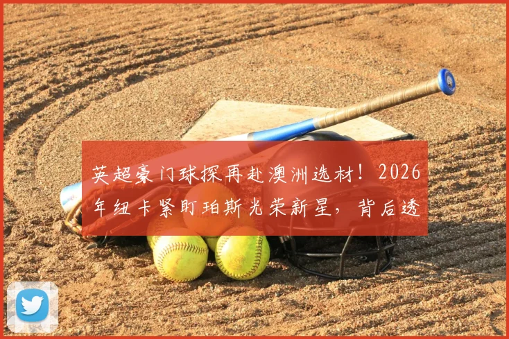 英超豪门球探再赴澳洲选材！2026年纽卡紧盯珀斯光荣新星，背后透露哪些青训信号？