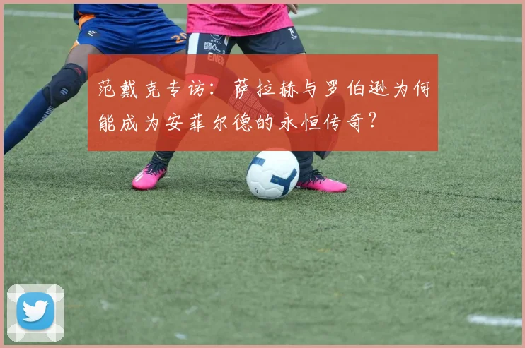 范戴克专访：萨拉赫与罗伯逊为何能成为安菲尔德的永恒传奇？