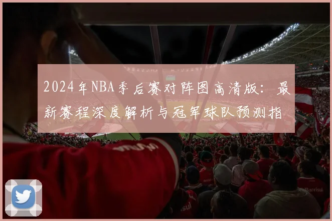 2024年NBA季后赛对阵图高清版：最新赛程深度解析与冠军球队预测指南