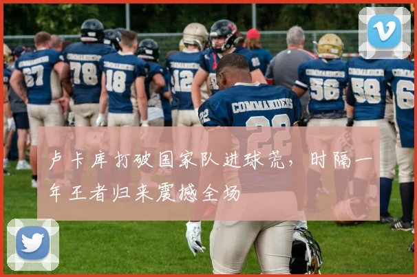 卢卡库打破国家队进球荒，时隔一年王者归来震撼全场