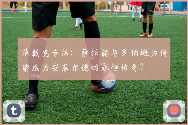 范戴克专访：萨拉赫与罗伯逊为何能成为安菲尔德的永恒传奇？