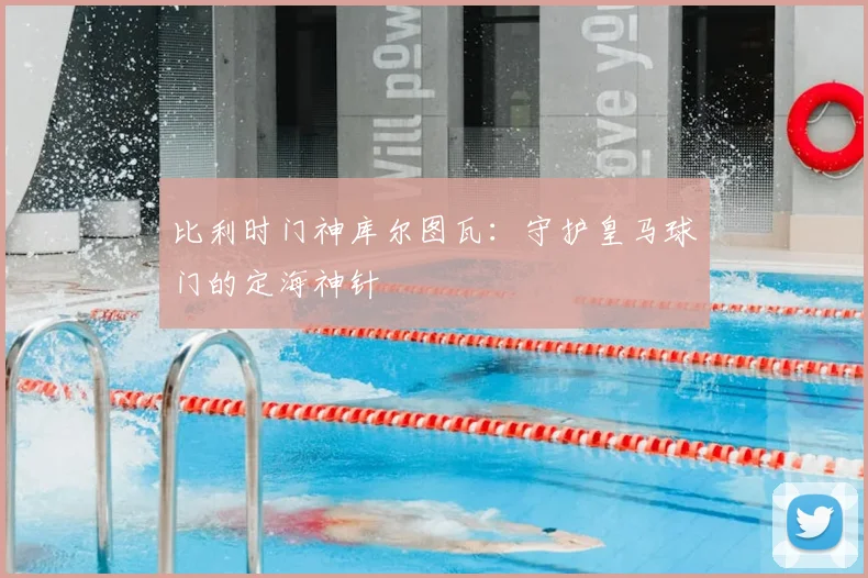 比利时门神库尔图瓦：守护皇马球门的定海神针