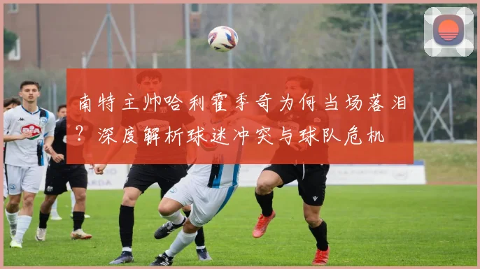 南特主帅哈利霍季奇为何当场落泪？深度解析球迷冲突与球队危机