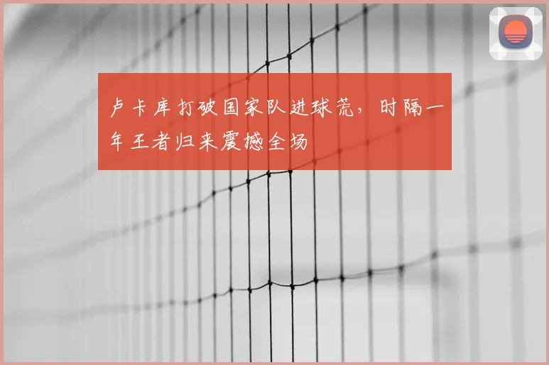 卢卡库打破国家队进球荒，时隔一年王者归来震撼全场