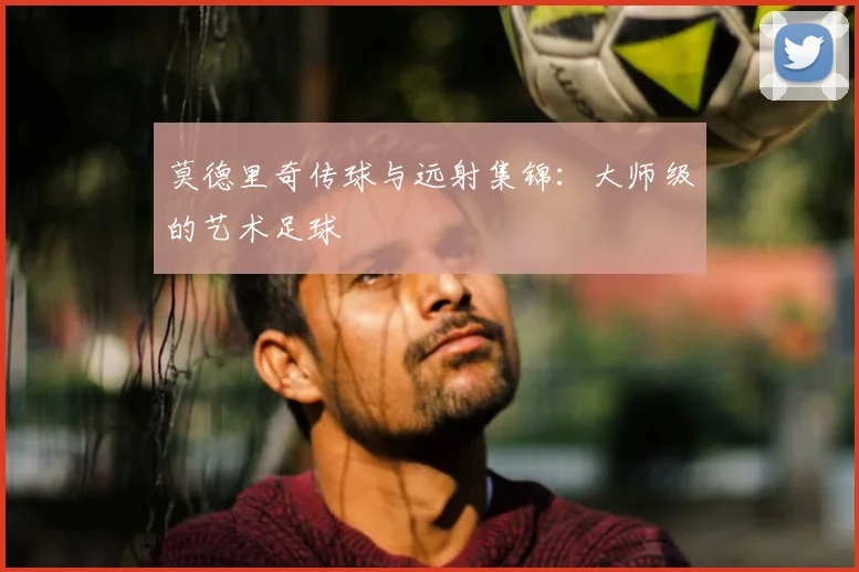 莫德里奇传球与远射集锦：大师级的艺术足球