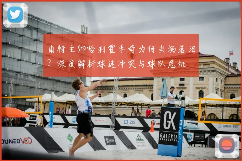 南特主帅哈利霍季奇为何当场落泪？深度解析球迷冲突与球队危机