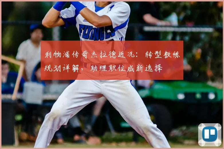 利物浦传奇杰拉德近况：转型教练规划详解，助理职位成新选择