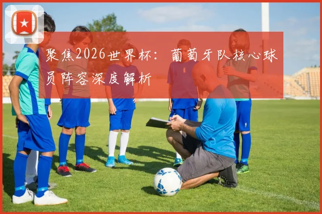聚焦2026世界杯：葡萄牙队核心球员阵容深度解析